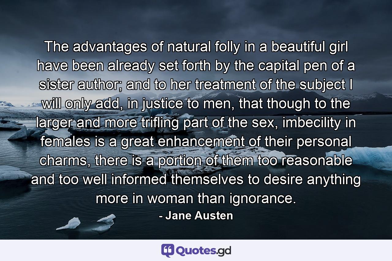 The advantages of natural folly in a beautiful girl have been already set forth by the capital pen of a sister author; and to her treatment of the subject I will only add, in justice to men, that though to the larger and more trifling part of the sex, imbecility in females is a great enhancement of their personal charms, there is a portion of them too reasonable and too well informed themselves to desire anything more in woman than ignorance. - Quote by Jane Austen