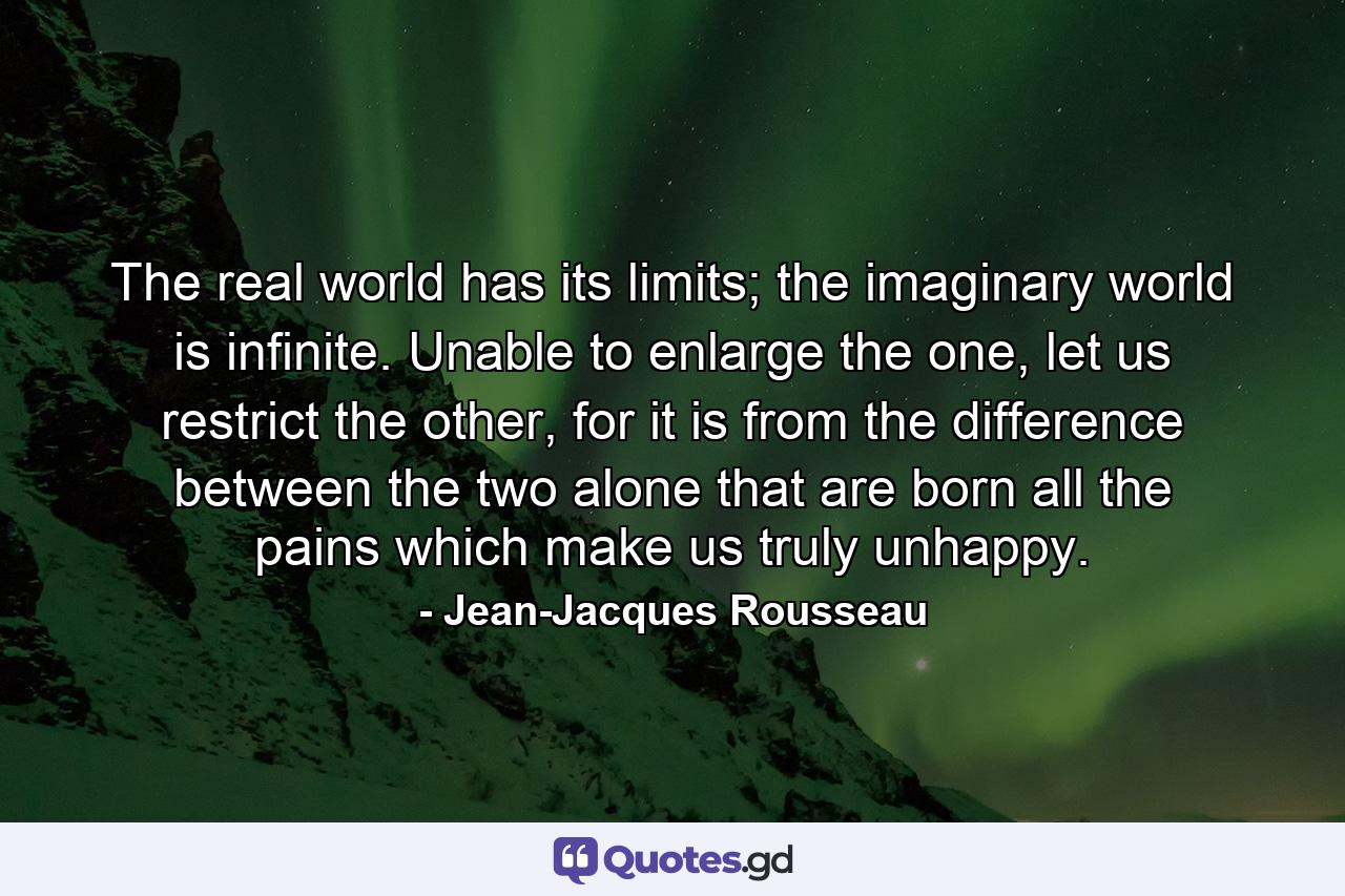 The real world has its limits; the imaginary world is infinite. Unable to enlarge the one, let us restrict the other, for it is from the difference between the two alone that are born all the pains which make us truly unhappy. - Quote by Jean-Jacques Rousseau