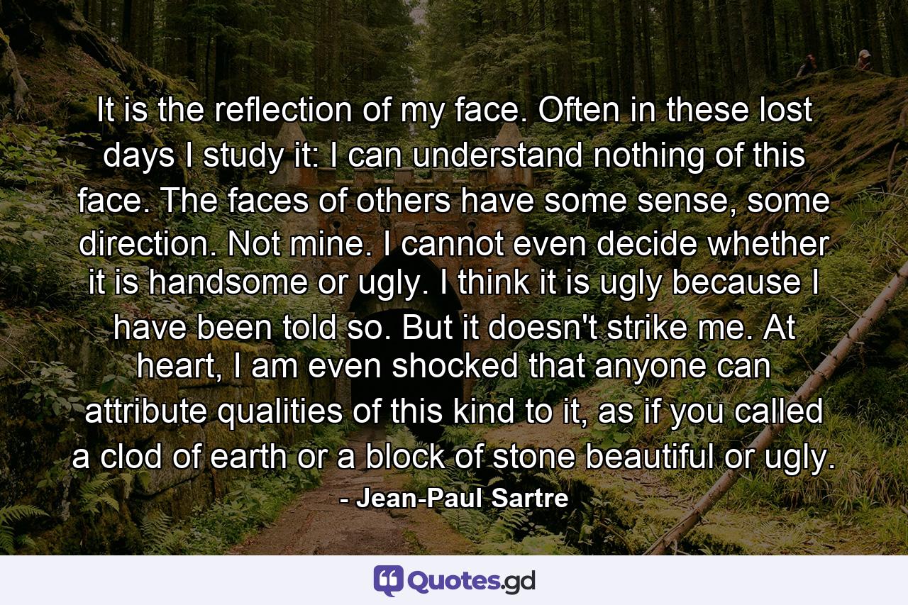 It is the reflection of my face. Often in these lost days I study it: I can understand nothing of this face. The faces of others have some sense, some direction. Not mine. I cannot even decide whether it is handsome or ugly. I think it is ugly because I have been told so. But it doesn't strike me. At heart, I am even shocked that anyone can attribute qualities of this kind to it, as if you called a clod of earth or a block of stone beautiful or ugly. - Quote by Jean-Paul Sartre