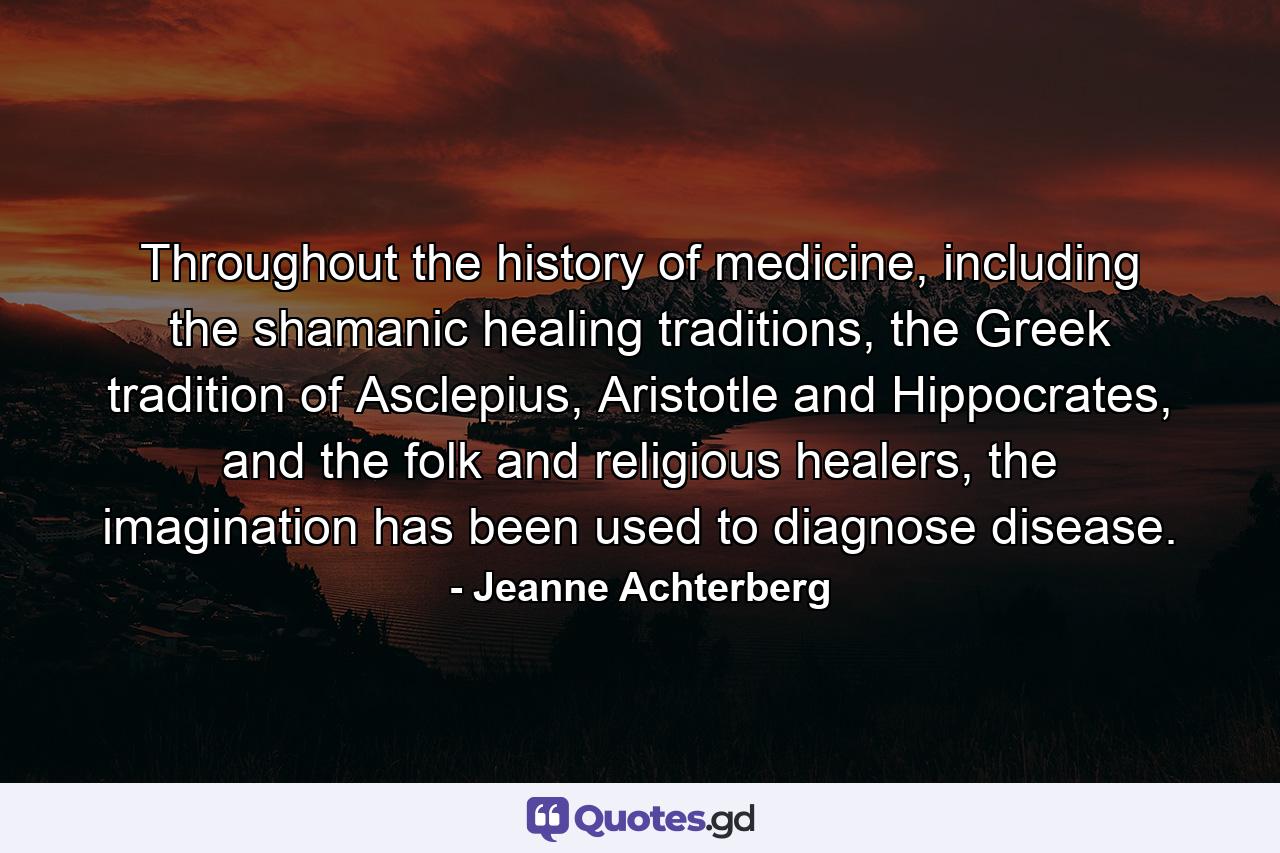 Throughout the history of medicine, including the shamanic healing traditions, the Greek tradition of Asclepius, Aristotle and Hippocrates, and the folk and religious healers, the imagination has been used to diagnose disease. - Quote by Jeanne Achterberg