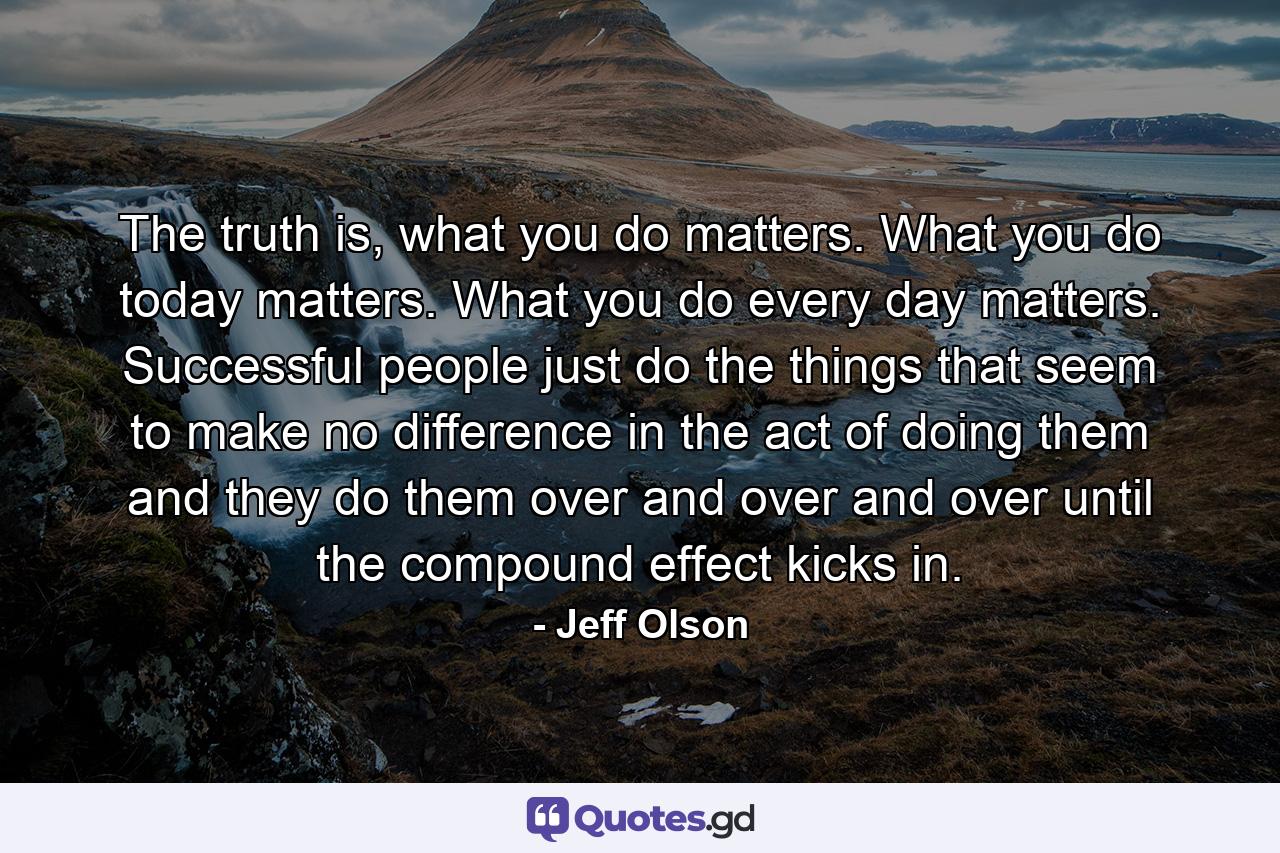 The truth is, what you do matters. What you do today matters. What you do every day matters. Successful people just do the things that seem to make no difference in the act of doing them and they do them over and over and over until the compound effect kicks in. - Quote by Jeff Olson