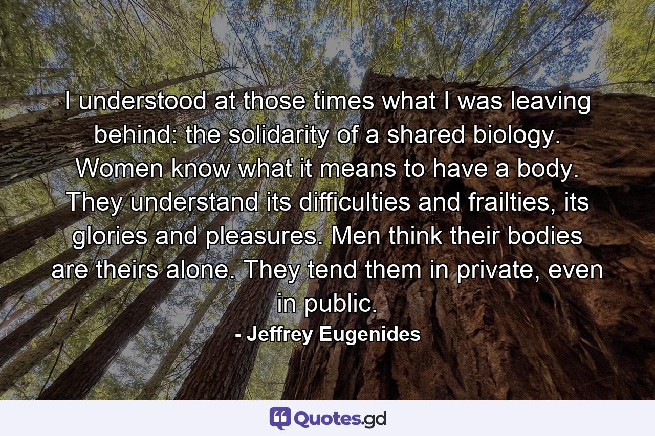 I understood at those times what I was leaving behind: the solidarity of a shared biology. Women know what it means to have a body. They understand its difficulties and frailties, its glories and pleasures. Men think their bodies are theirs alone. They tend them in private, even in public. - Quote by Jeffrey Eugenides