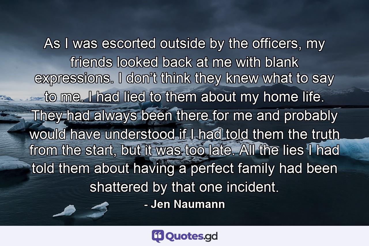 As I was escorted outside by the officers, my friends looked back at me with blank expressions. I don’t think they knew what to say to me. I had lied to them about my home life. They had always been there for me and probably would have understood if I had told them the truth from the start, but it was too late. All the lies I had told them about having a perfect family had been shattered by that one incident. - Quote by Jen Naumann