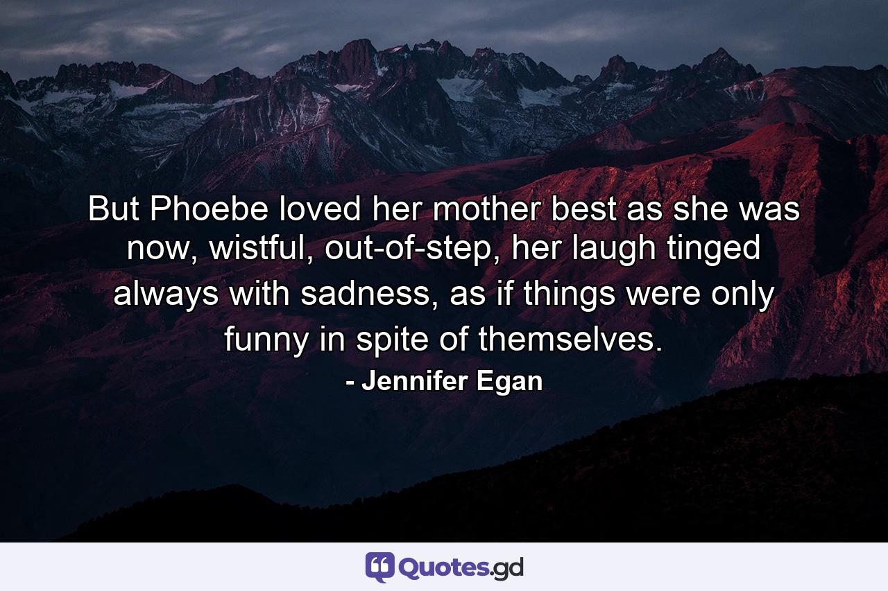 But Phoebe loved her mother best as she was now, wistful, out-of-step, her laugh tinged always with sadness, as if things were only funny in spite of themselves. - Quote by Jennifer Egan