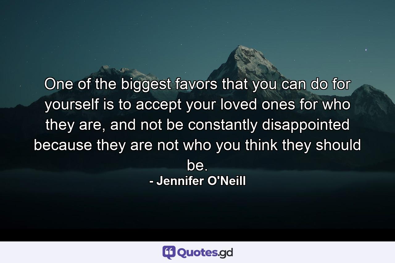 One of the biggest favors that you can do for yourself is to accept your loved ones for who they are, and not be constantly disappointed because they are not who you think they should be. - Quote by Jennifer O'Neill