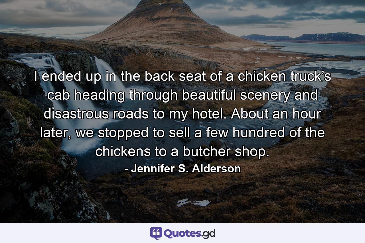 I ended up in the back seat of a chicken truck’s cab heading through beautiful scenery and disastrous roads to my hotel. About an hour later, we stopped to sell a few hundred of the chickens to a butcher shop. - Quote by Jennifer S. Alderson