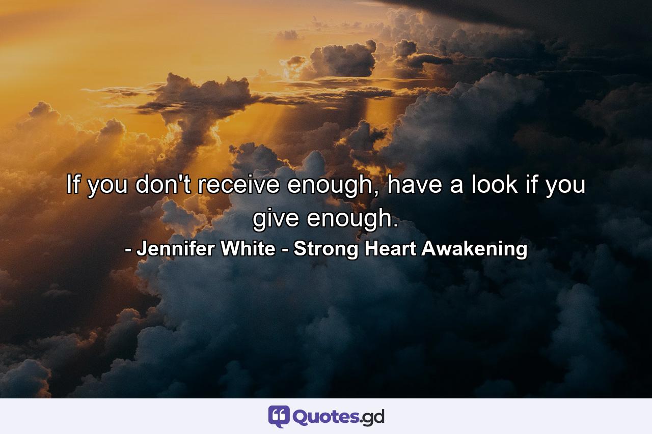 If you don't receive enough, have a look if you give enough. - Quote by Jennifer White - Strong Heart Awakening