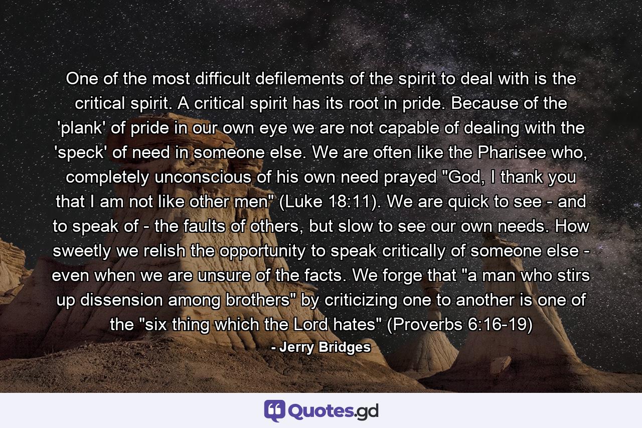 One of the most difficult defilements of the spirit to deal with is the critical spirit. A critical spirit has its root in pride. Because of the 'plank' of pride in our own eye we are not capable of dealing with the 'speck' of need in someone else. We are often like the Pharisee who, completely unconscious of his own need prayed 