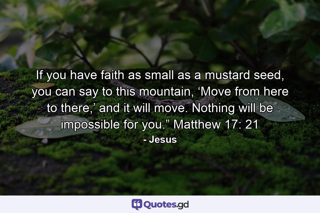 If you have faith as small as a mustard seed, you can say to this mountain, ‘Move from here to there,’ and it will move. Nothing will be impossible for you.” Matthew 17: 21 - Quote by Jesus