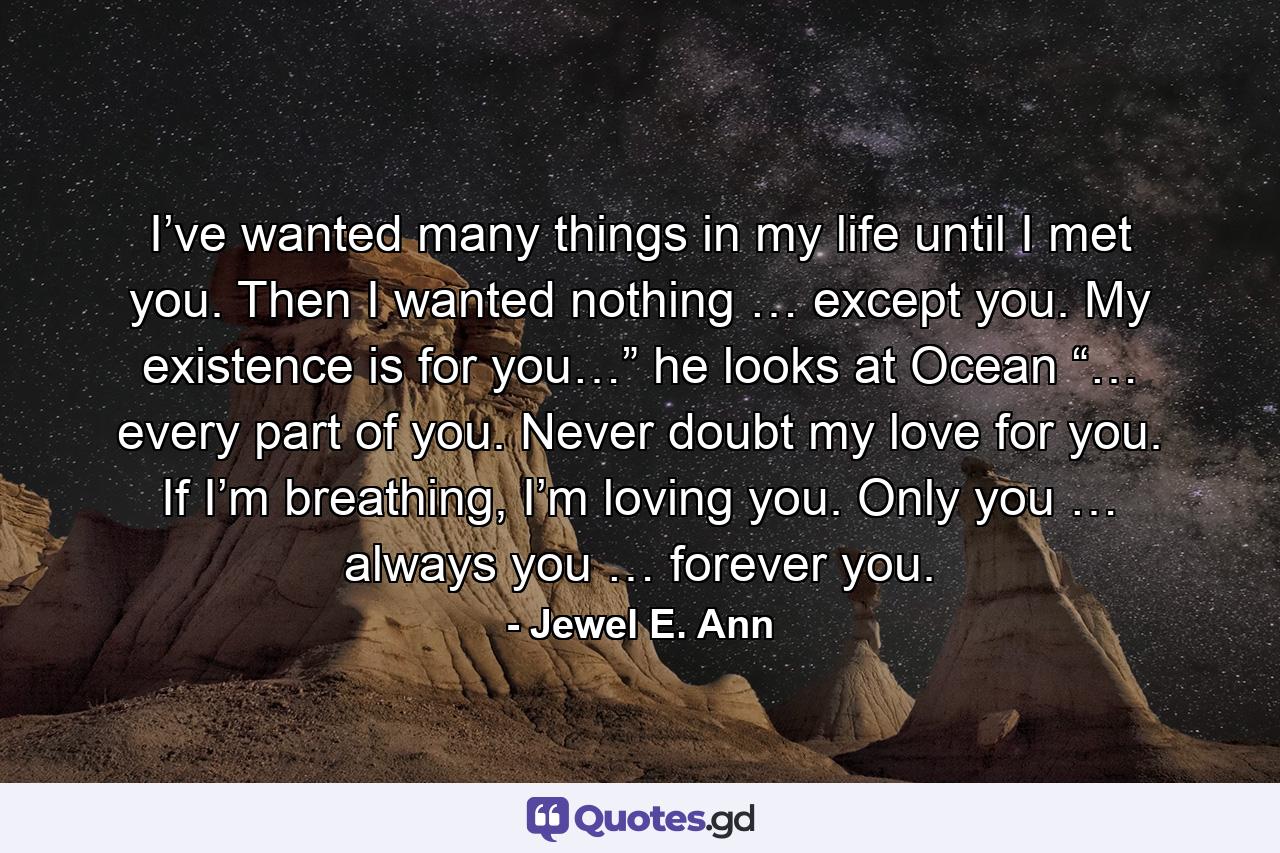 I’ve wanted many things in my life until I met you. Then I wanted nothing … except you. My existence is for you…” he looks at Ocean “… every part of you. Never doubt my love for you. If I’m breathing, I’m loving you. Only you … always you … forever you. - Quote by Jewel E. Ann