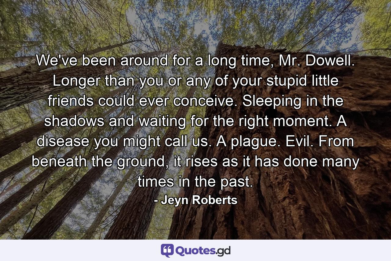 We've been around for a long time, Mr. Dowell. Longer than you or any of your stupid little friends could ever conceive. Sleeping in the shadows and waiting for the right moment. A disease you might call us. A plague. Evil. From beneath the ground, it rises as it has done many times in the past. - Quote by Jeyn Roberts