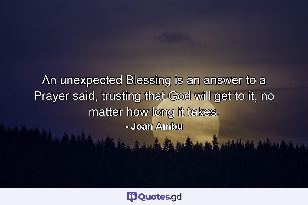 An unexpected Blessing is an answer to a Prayer said, trusting that God will get to it, no matter how long it takes. - Quote by Joan Ambu