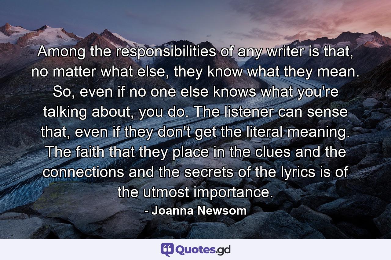 Among the responsibilities of any writer is that, no matter what else, they know what they mean. So, even if no one else knows what you're talking about, you do. The listener can sense that, even if they don't get the literal meaning. The faith that they place in the clues and the connections and the secrets of the lyrics is of the utmost importance. - Quote by Joanna Newsom