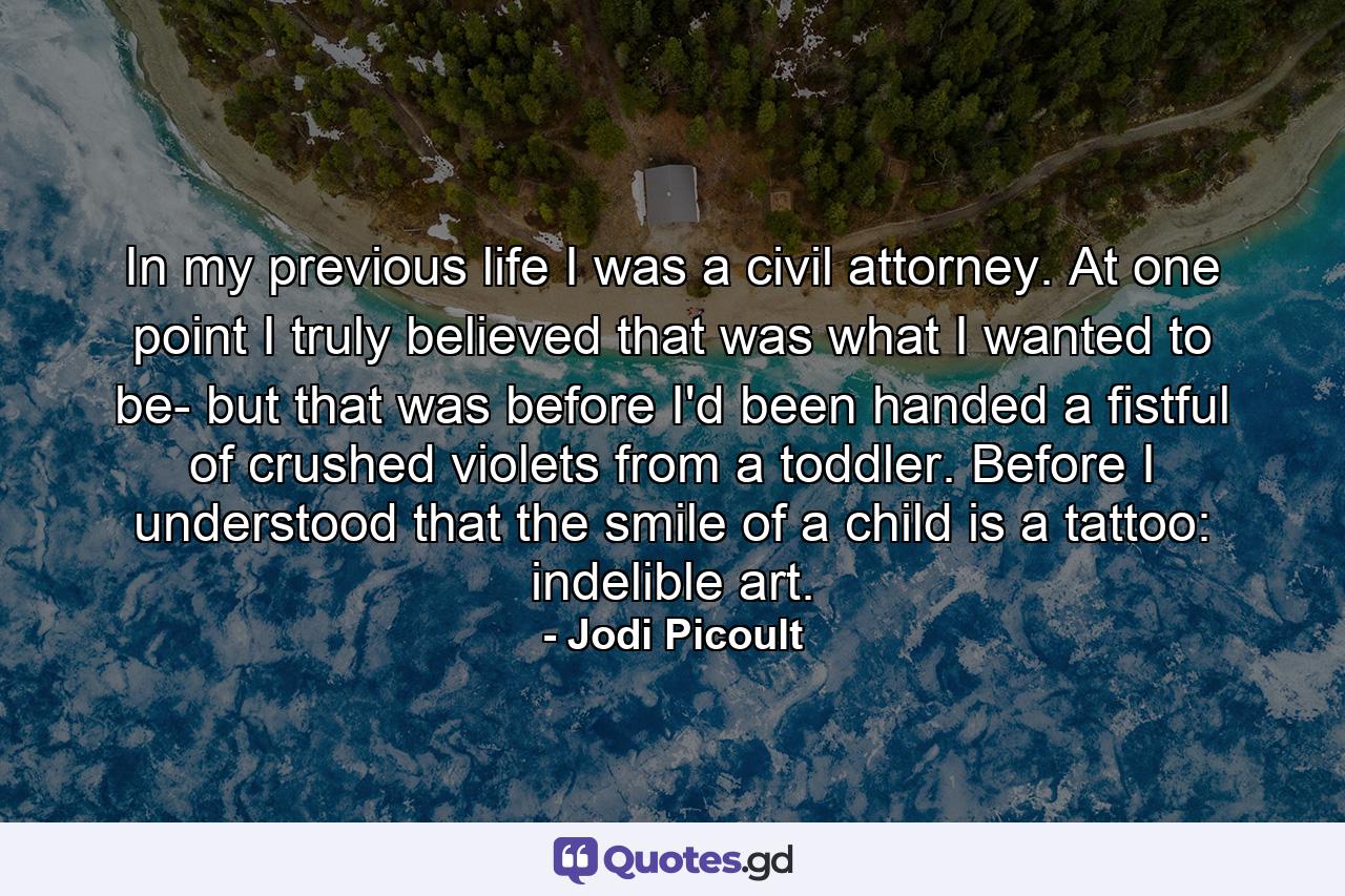 In my previous life I was a civil attorney. At one point I truly believed that was what I wanted to be- but that was before I'd been handed a fistful of crushed violets from a toddler. Before I understood that the smile of a child is a tattoo: indelible art. - Quote by Jodi Picoult