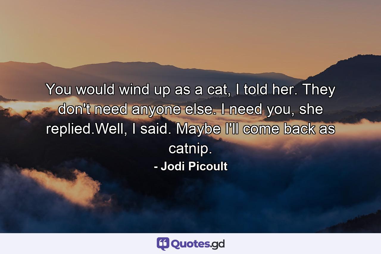 You would wind up as a cat, I told her. They don't need anyone else. I need you, she replied.Well, I said. Maybe I'll come back as catnip. - Quote by Jodi Picoult