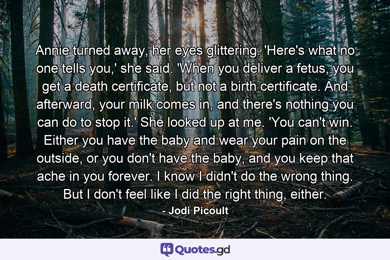 Annie turned away, her eyes glittering. 'Here's what no one tells you,' she said. 'When you deliver a fetus, you get a death certificate, but not a birth certificate. And afterward, your milk comes in, and there's nothing you can do to stop it.' She looked up at me. 'You can't win. Either you have the baby and wear your pain on the outside, or you don't have the baby, and you keep that ache in you forever. I know I didn't do the wrong thing. But I don't feel like I did the right thing, either. - Quote by Jodi Picoult