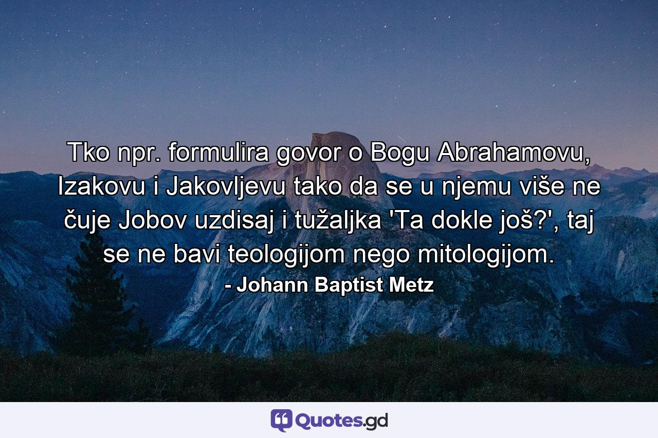 Tko npr. formulira govor o Bogu Abrahamovu, Izakovu i Jakovljevu tako da se u njemu više ne čuje Jobov uzdisaj i tužaljka 'Ta dokle još?', taj se ne bavi teologijom nego mitologijom. - Quote by Johann Baptist Metz