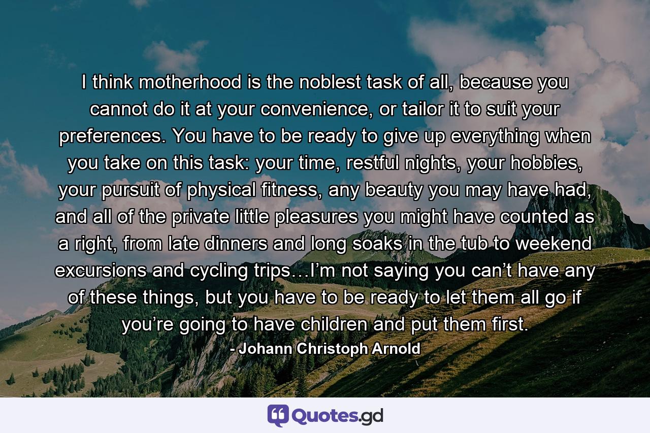 I think motherhood is the noblest task of all, because you cannot do it at your convenience, or tailor it to suit your preferences. You have to be ready to give up everything when you take on this task: your time, restful nights, your hobbies, your pursuit of physical fitness, any beauty you may have had, and all of the private little pleasures you might have counted as a right, from late dinners and long soaks in the tub to weekend excursions and cycling trips…I’m not saying you can’t have any of these things, but you have to be ready to let them all go if you’re going to have children and put them first. - Quote by Johann Christoph Arnold