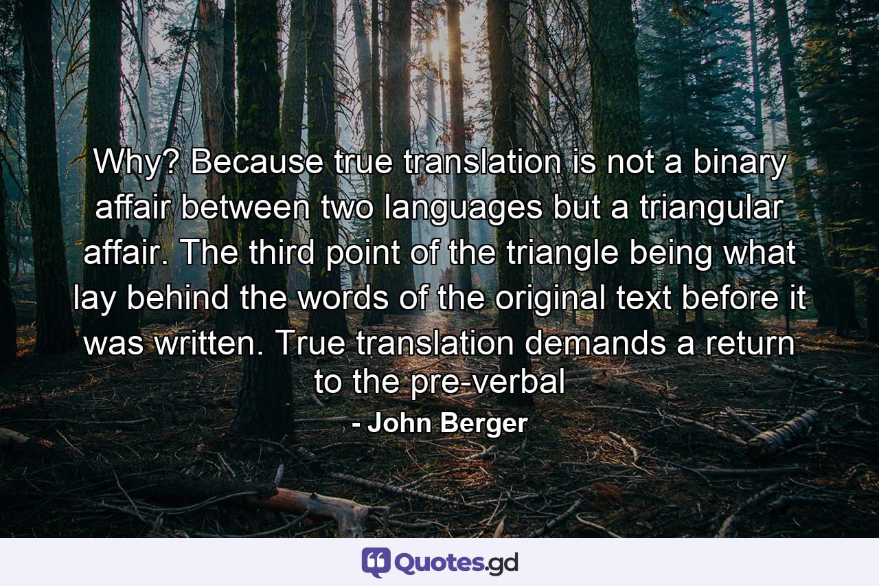 Why? Because true translation is not a binary affair between two languages but a triangular affair. The third point of the triangle being what lay behind the words of the original text before it was written. True translation demands a return to the pre-verbal - Quote by John Berger