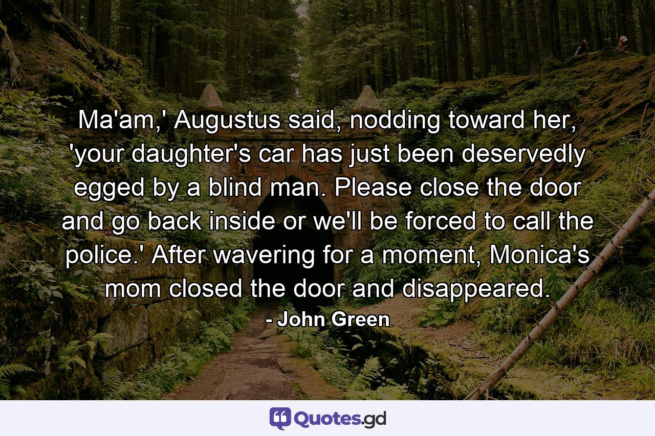 Ma'am,' Augustus said, nodding toward her, 'your daughter's car has just been deservedly egged by a blind man. Please close the door and go back inside or we'll be forced to call the police.' After wavering for a moment, Monica's mom closed the door and disappeared. - Quote by John Green