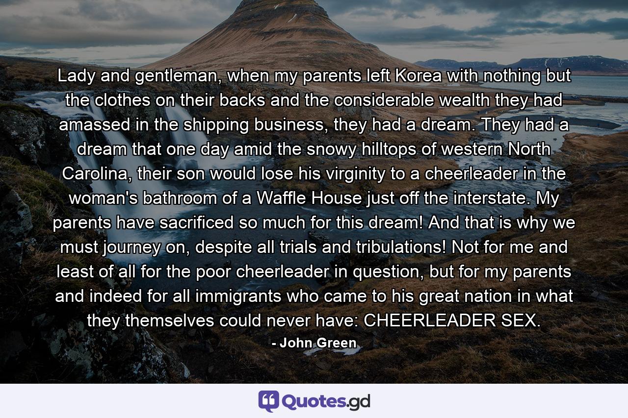 Lady and gentleman, when my parents left Korea with nothing but the clothes on their backs and the considerable wealth they had amassed in the shipping business, they had a dream. They had a dream that one day amid the snowy hilltops of western North Carolina, their son would lose his virginity to a cheerleader in the woman's bathroom of a Waffle House just off the interstate. My parents have sacrificed so much for this dream! And that is why we must journey on, despite all trials and tribulations! Not for me and least of all for the poor cheerleader in question, but for my parents and indeed for all immigrants who came to his great nation in what they themselves could never have: CHEERLEADER SEX. - Quote by John Green