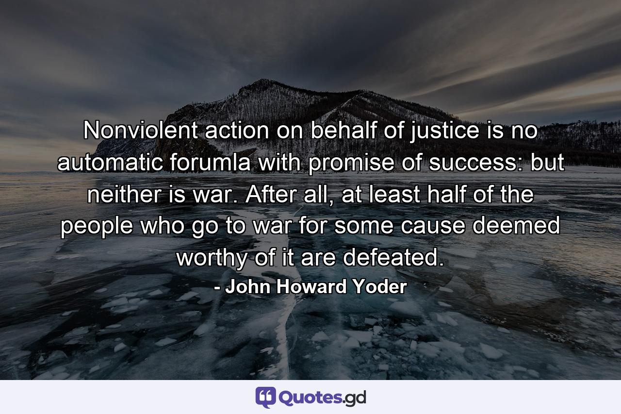 Nonviolent action on behalf of justice is no automatic forumla with promise of success: but neither is war. After all, at least half of the people who go to war for some cause deemed worthy of it are defeated. - Quote by John Howard Yoder