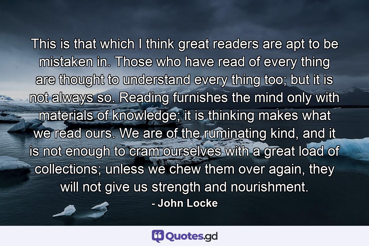 This is that which I think great readers are apt to be mistaken in. Those who have read of every thing are thought to understand every thing too; but it is not always so. Reading furnishes the mind only with materials of knowledge; it is thinking makes what we read ours. We are of the ruminating kind, and it is not enough to cram ourselves with a great load of collections; unless we chew them over again, they will not give us strength and nourishment. - Quote by John Locke