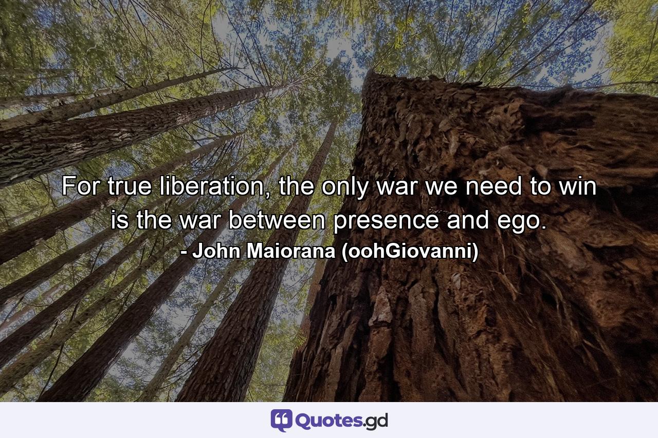 For true liberation, the only war we need to win is the war between presence and ego. - Quote by John Maiorana (oohGiovanni)