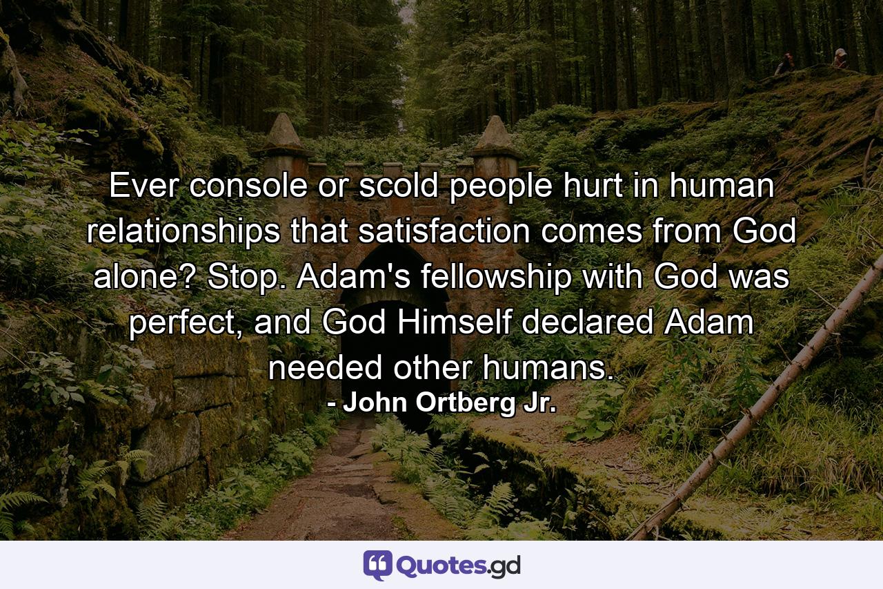 Ever console or scold people hurt in human relationships that satisfaction comes from God alone? Stop. Adam's fellowship with God was perfect, and God Himself declared Adam needed other humans. - Quote by John Ortberg Jr.