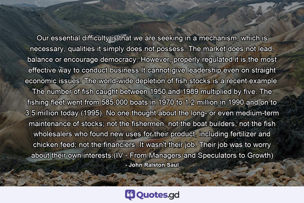 Our essential difficulty is that we are seeking in a mechanism, which is necessary, qualities it simply does not possess. The market does not lead, balance or encourage democracy. However, properly regulated it is the most effective way to conduct business.It cannot give leadership even on straight economic issues. The world-wide depletion of fish stocks is a recent example. The number of fish caught between 1950 and 1989 multiplied by five. The fishing fleet went from 585,000 boats in 1970 to 1.2 million in 1990 and on to 3.5 million today (1995). No one thought about the long- or even medium-term maintenance of stocks; not the fishermen, not the boat builders, not the fish wholesalers who found new uses for their product, including fertilizer and chicken feed; not the financiers. It wasn't their job. Their job was to worry about their own interests.(IV - From Managers and Speculators to Growth) - Quote by John Ralston Saul