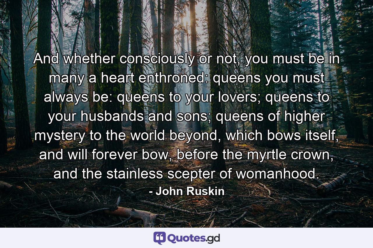 And whether consciously or not, you must be in many a heart enthroned: queens you must always be: queens to your lovers; queens to your husbands and sons; queens of higher mystery to the world beyond, which bows itself, and will forever bow, before the myrtle crown, and the stainless scepter of womanhood. - Quote by John Ruskin