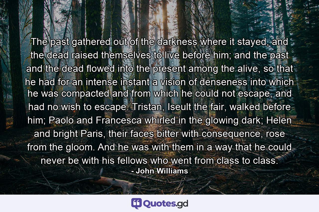 The past gathered out of the darkness where it stayed, and the dead raised themselves to live before him; and the past and the dead flowed into the present among the alive, so that he had for an intense instant a vision of denseness into which he was compacted and from which he could not escape, and had no wish to escape. Tristan, Iseult the fair, walked before him; Paolo and Francesca whirled in the glowing dark; Helen and bright Paris, their faces bitter with consequence, rose from the gloom. And he was with them in a way that he could never be with his fellows who went from class to class. - Quote by John Williams