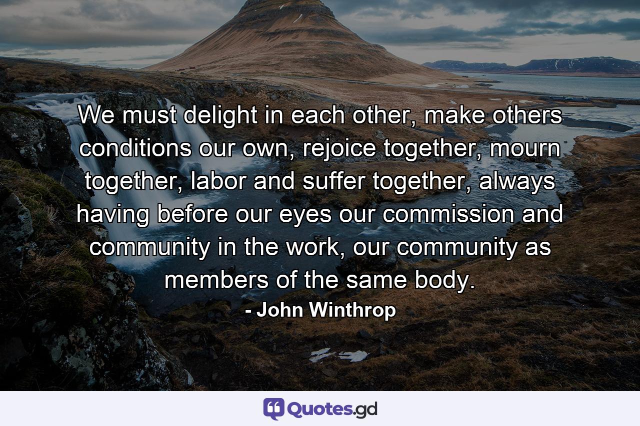 We must delight in each other, make others conditions our own, rejoice together, mourn together, labor and suffer together, always having before our eyes our commission and community in the work, our community as members of the same body. - Quote by John Winthrop