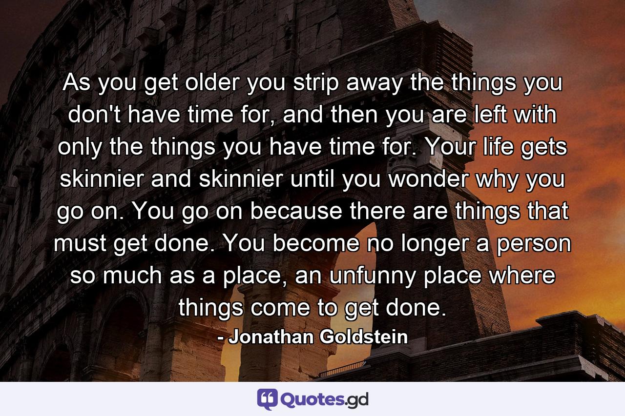 As you get older you strip away the things you don't have time for, and then you are left with only the things you have time for. Your life gets skinnier and skinnier until you wonder why you go on. You go on because there are things that must get done. You become no longer a person so much as a place, an unfunny place where things come to get done. - Quote by Jonathan Goldstein