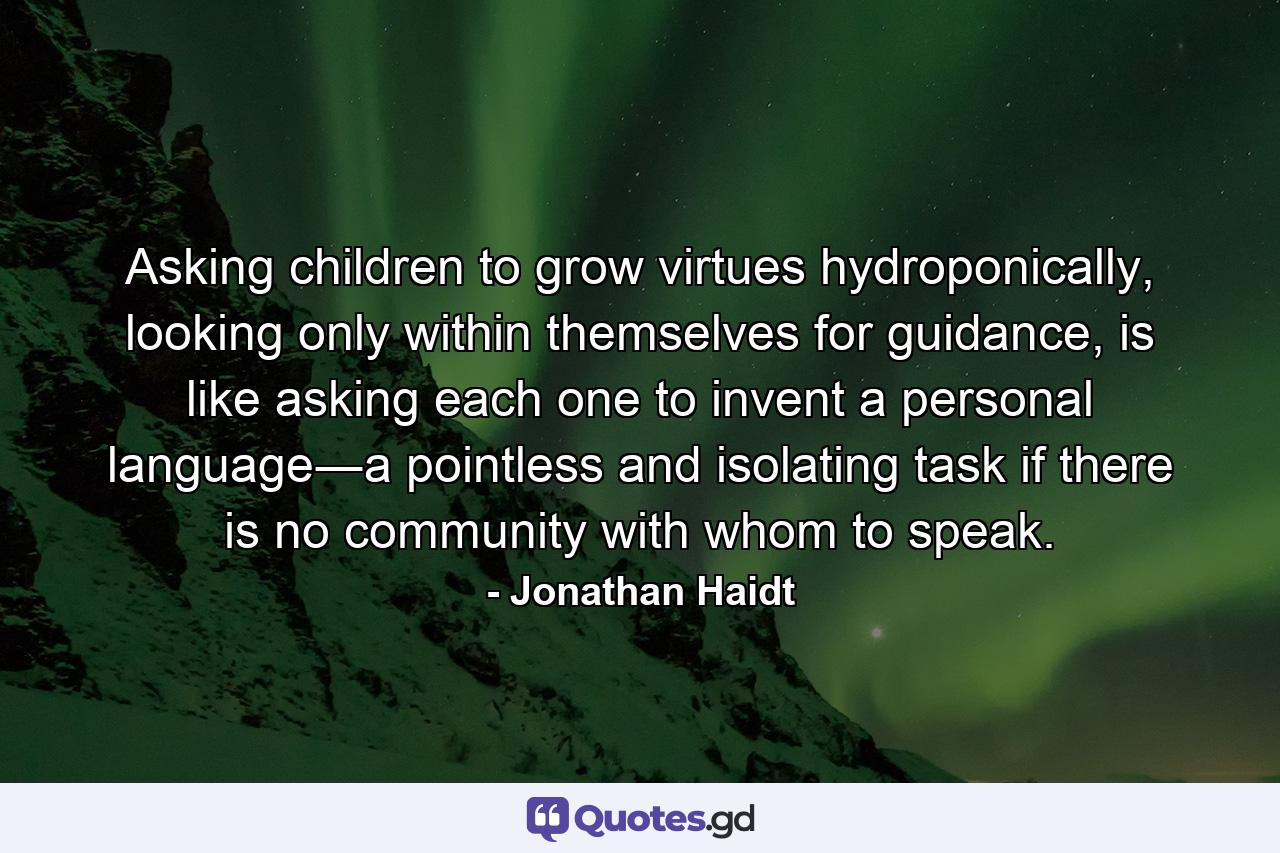 Asking children to grow virtues hydroponically, looking only within themselves for guidance, is like asking each one to invent a personal language―a pointless and isolating task if there is no community with whom to speak. - Quote by Jonathan Haidt