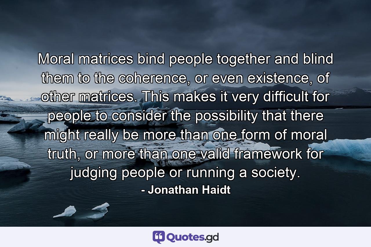 Moral matrices bind people together and blind them to the coherence, or even existence, of other matrices. This makes it very difficult for people to consider the possibility that there might really be more than one form of moral truth, or more than one valid framework for judging people or running a society. - Quote by Jonathan Haidt