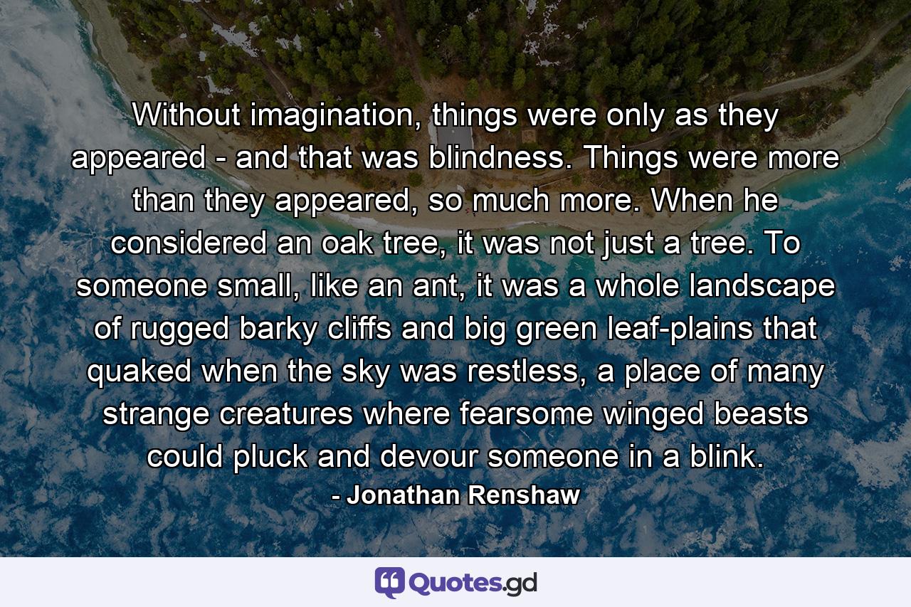 Without imagination, things were only as they appeared - and that was blindness. Things were more than they appeared, so much more. When he considered an oak tree, it was not just a tree. To someone small, like an ant, it was a whole landscape of rugged barky cliffs and big green leaf-plains that quaked when the sky was restless, a place of many strange creatures where fearsome winged beasts could pluck and devour someone in a blink. - Quote by Jonathan Renshaw