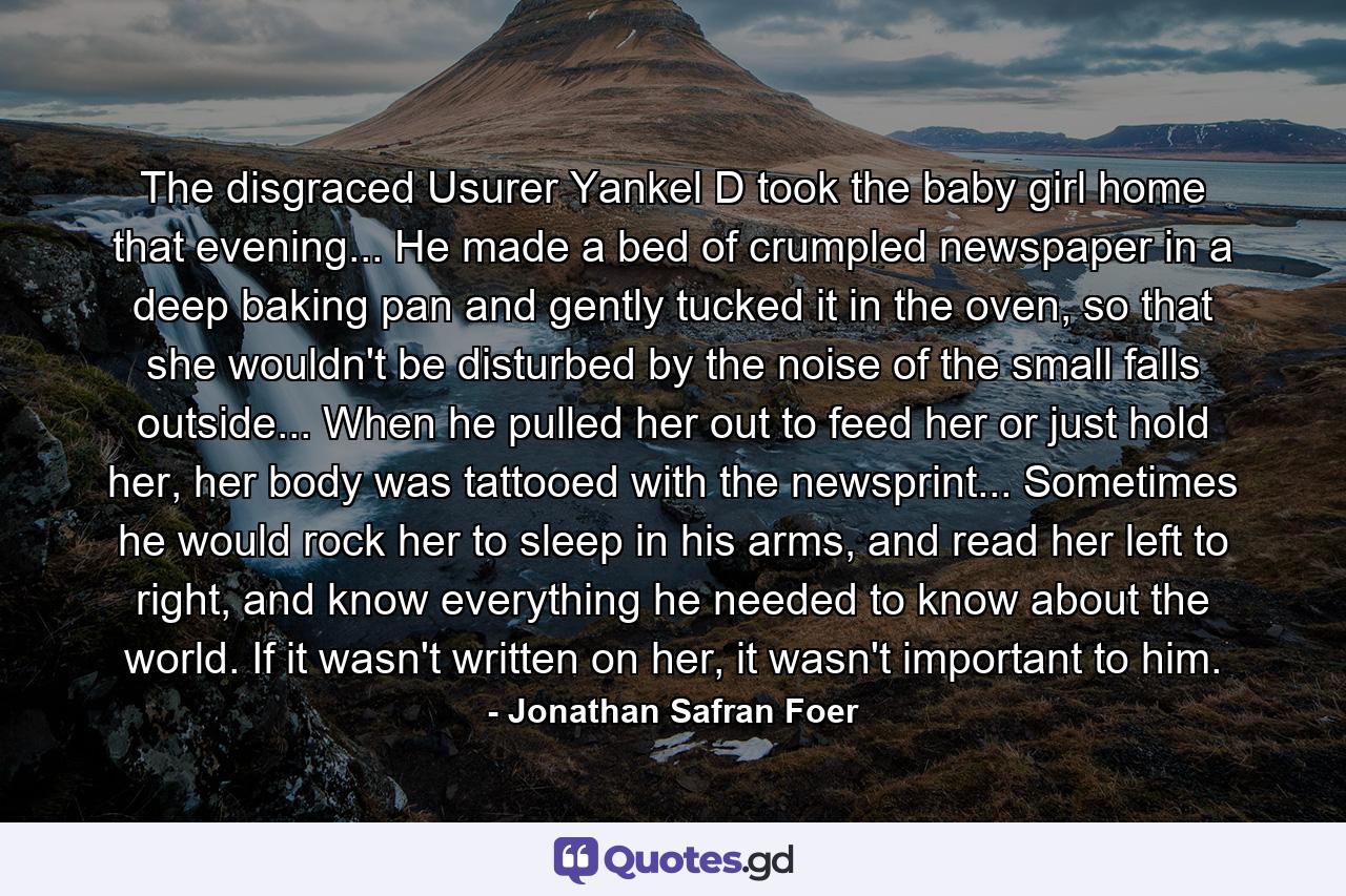 The disgraced Usurer Yankel D took the baby girl home that evening... He made a bed of crumpled newspaper in a deep baking pan and gently tucked it in the oven, so that she wouldn't be disturbed by the noise of the small falls outside... When he pulled her out to feed her or just hold her, her body was tattooed with the newsprint... Sometimes he would rock her to sleep in his arms, and read her left to right, and know everything he needed to know about the world. If it wasn't written on her, it wasn't important to him. - Quote by Jonathan Safran Foer