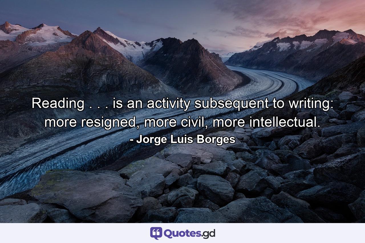 Reading . . . is an activity subsequent to writing: more resigned, more civil, more intellectual. - Quote by Jorge Luis Borges