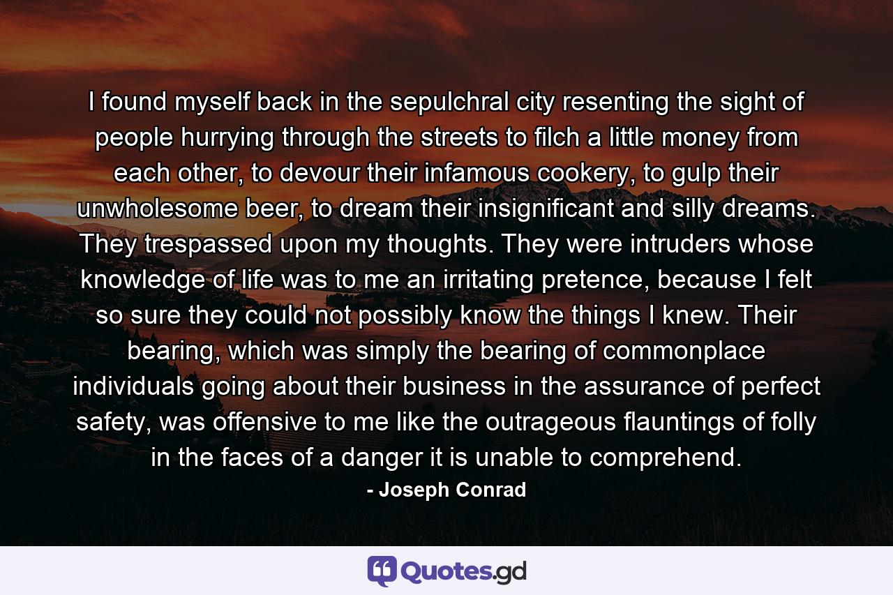 I found myself back in the sepulchral city resenting the sight of people hurrying through the streets to filch a little money from each other, to devour their infamous cookery, to gulp their unwholesome beer, to dream their insignificant and silly dreams. They trespassed upon my thoughts. They were intruders whose knowledge of life was to me an irritating pretence, because I felt so sure they could not possibly know the things I knew. Their bearing, which was simply the bearing of commonplace individuals going about their business in the assurance of perfect safety, was offensive to me like the outrageous flauntings of folly in the faces of a danger it is unable to comprehend. - Quote by Joseph Conrad