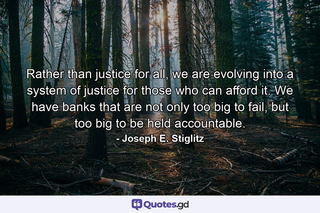 Rather than justice for all, we are evolving into a system of justice for those who can afford it. We have banks that are not only too big to fail, but too big to be held accountable. - Quote by Joseph E. Stiglitz