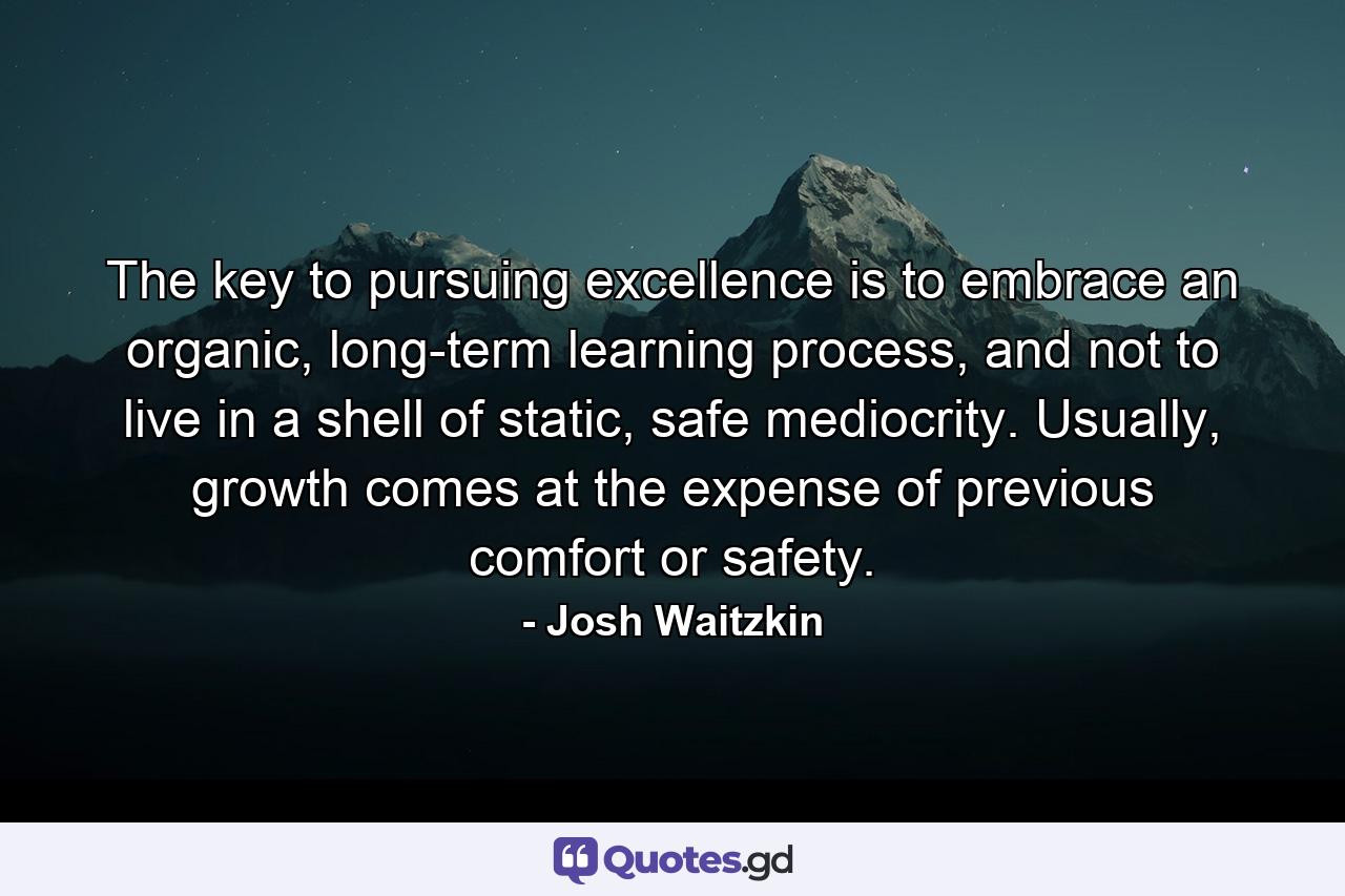 The key to pursuing excellence is to embrace an organic, long-term learning process, and not to live in a shell of static, safe mediocrity. Usually, growth comes at the expense of previous comfort or safety. - Quote by Josh Waitzkin