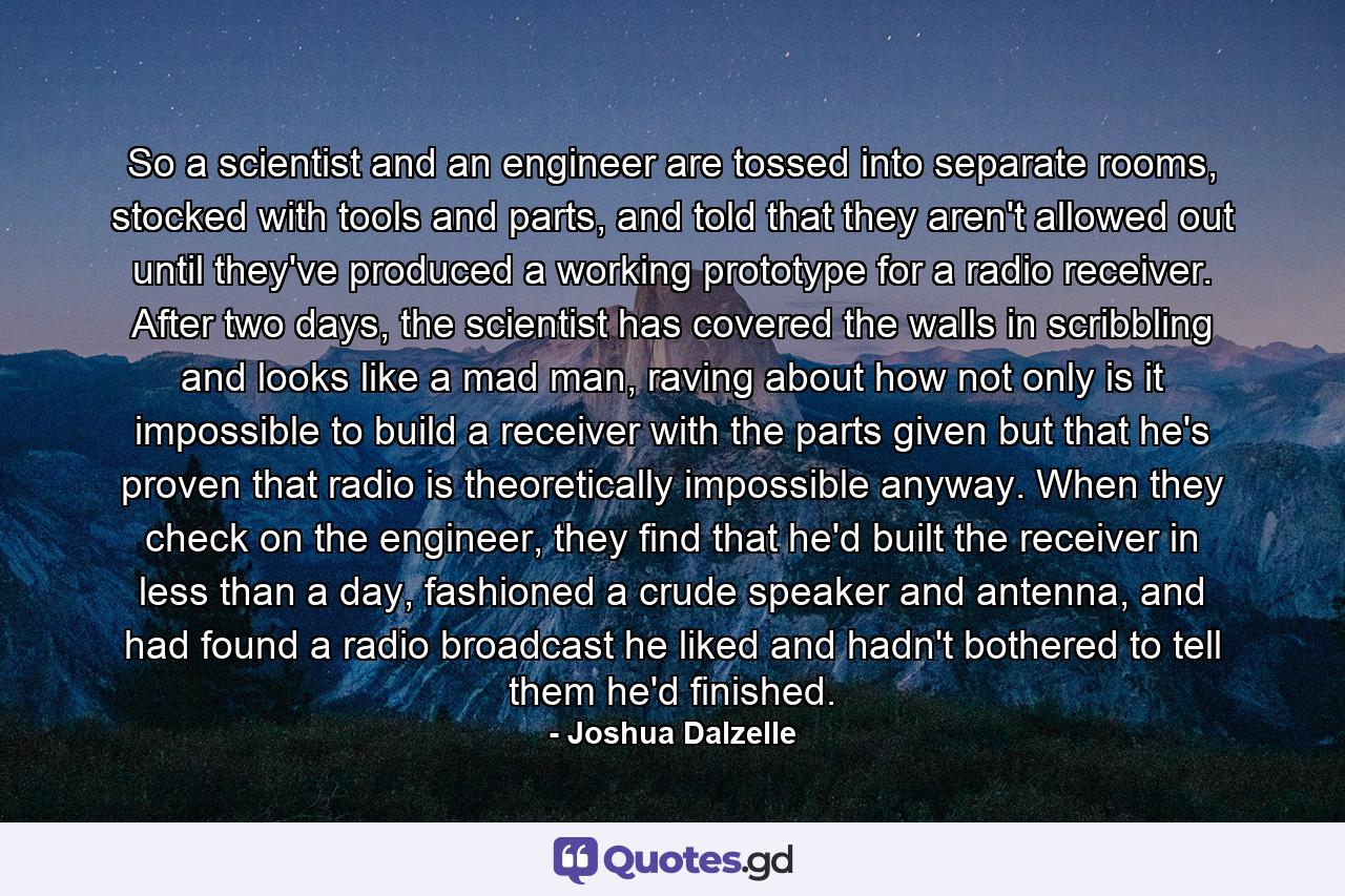 So a scientist and an engineer are tossed into separate rooms, stocked with tools and parts, and told that they aren't allowed out until they've produced a working prototype for a radio receiver. After two days, the scientist has covered the walls in scribbling and looks like a mad man, raving about how not only is it impossible to build a receiver with the parts given but that he's proven that radio is theoretically impossible anyway. When they check on the engineer, they find that he'd built the receiver in less than a day, fashioned a crude speaker and antenna, and had found a radio broadcast he liked and hadn't bothered to tell them he'd finished. - Quote by Joshua Dalzelle