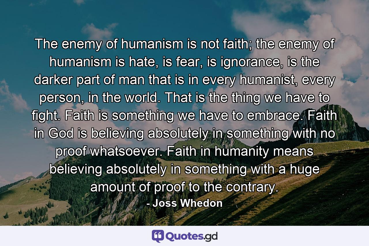 The enemy of humanism is not faith; the enemy of humanism is hate, is fear, is ignorance, is the darker part of man that is in every humanist, every person, in the world. That is the thing we have to fight. Faith is something we have to embrace. Faith in God is believing absolutely in something with no proof whatsoever. Faith in humanity means believing absolutely in something with a huge amount of proof to the contrary. - Quote by Joss Whedon