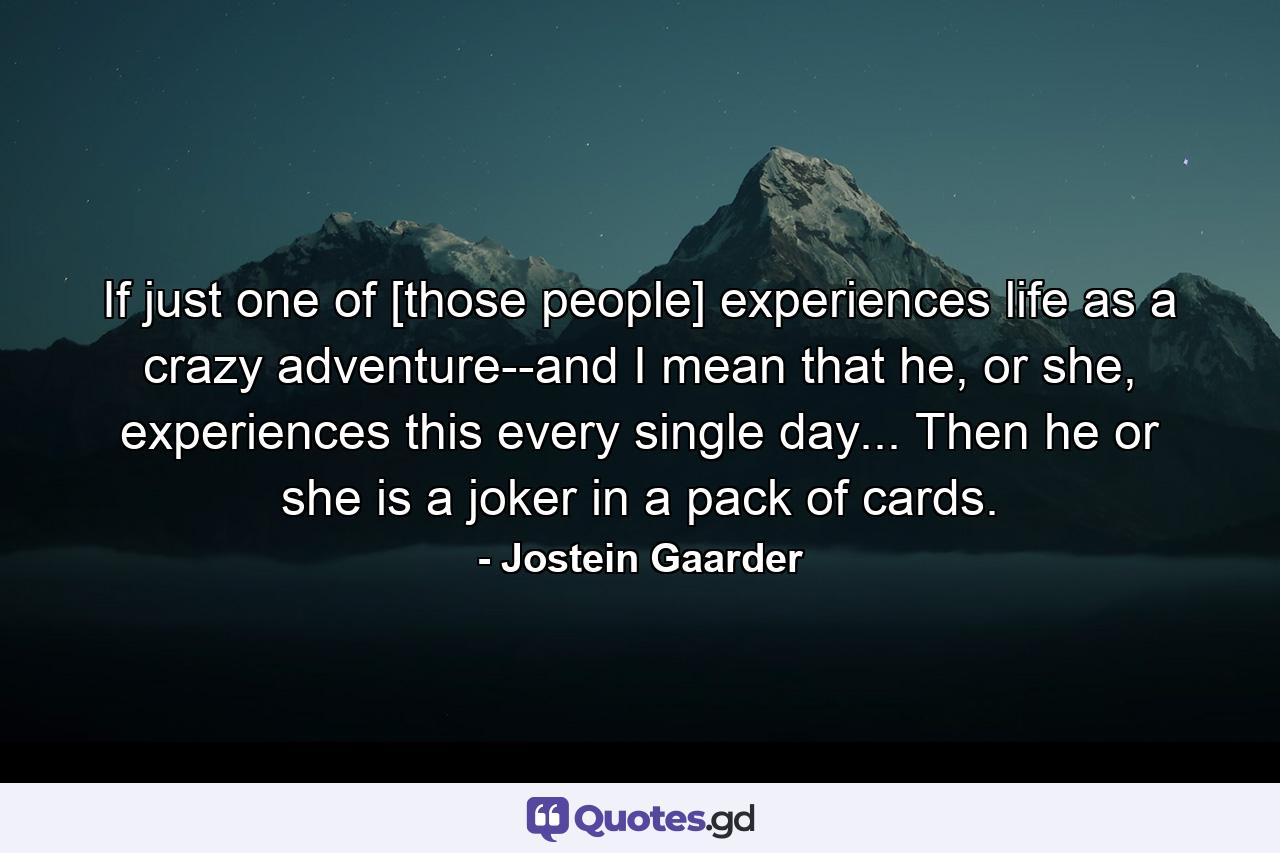 If just one of [those people] experiences life as a crazy adventure--and I mean that he, or she, experiences this every single day... Then he or she is a joker in a pack of cards. - Quote by Jostein Gaarder