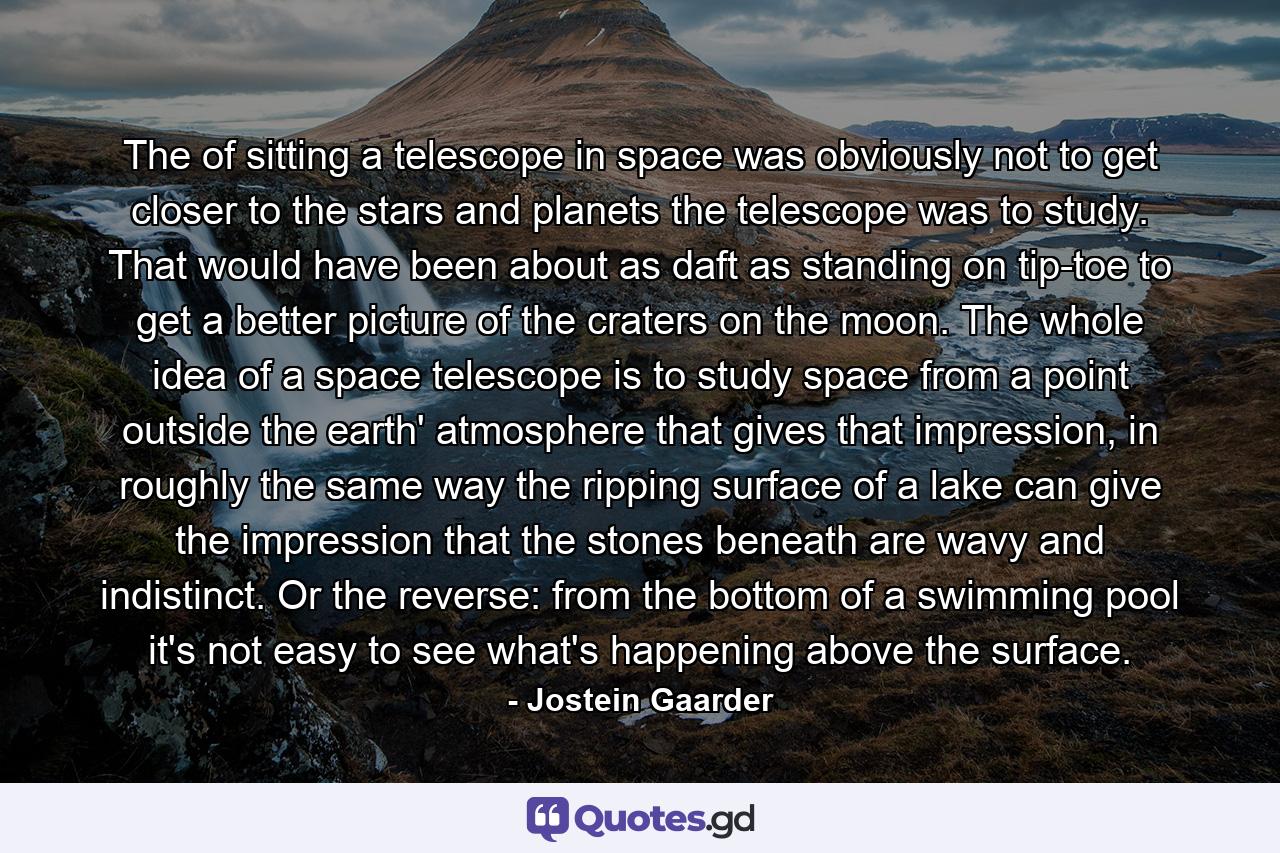 The of sitting a telescope in space was obviously not to get closer to the stars and planets the telescope was to study. That would have been about as daft as standing on tip-toe to get a better picture of the craters on the moon. The whole idea of a space telescope is to study space from a point outside the earth' atmosphere that gives that impression, in roughly the same way the ripping surface of a lake can give the impression that the stones beneath are wavy and indistinct. Or the reverse: from the bottom of a swimming pool it's not easy to see what's happening above the surface. - Quote by Jostein Gaarder