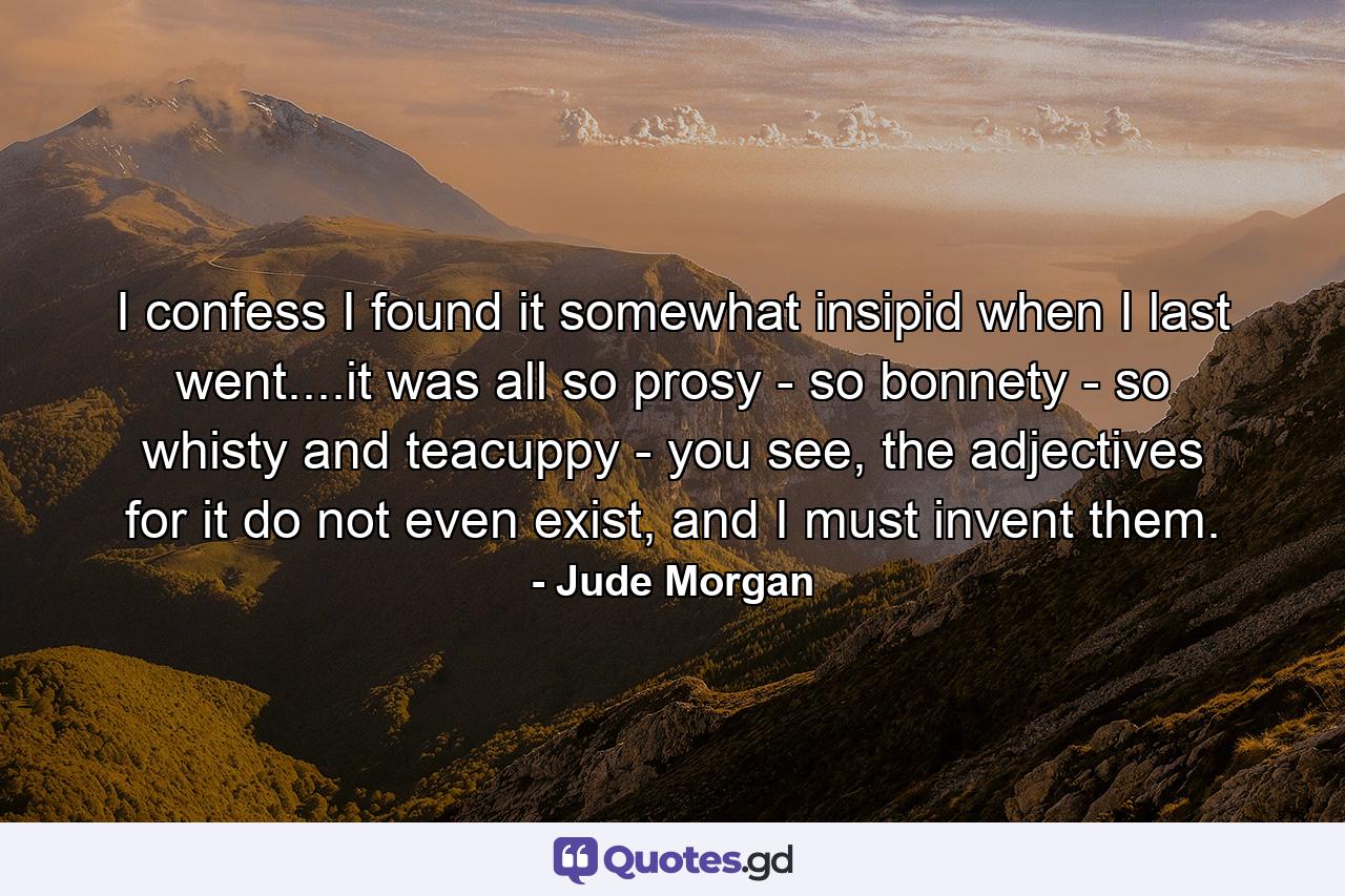 I confess I found it somewhat insipid when I last went....it was all so prosy - so bonnety - so whisty and teacuppy - you see, the adjectives for it do not even exist, and I must invent them. - Quote by Jude Morgan