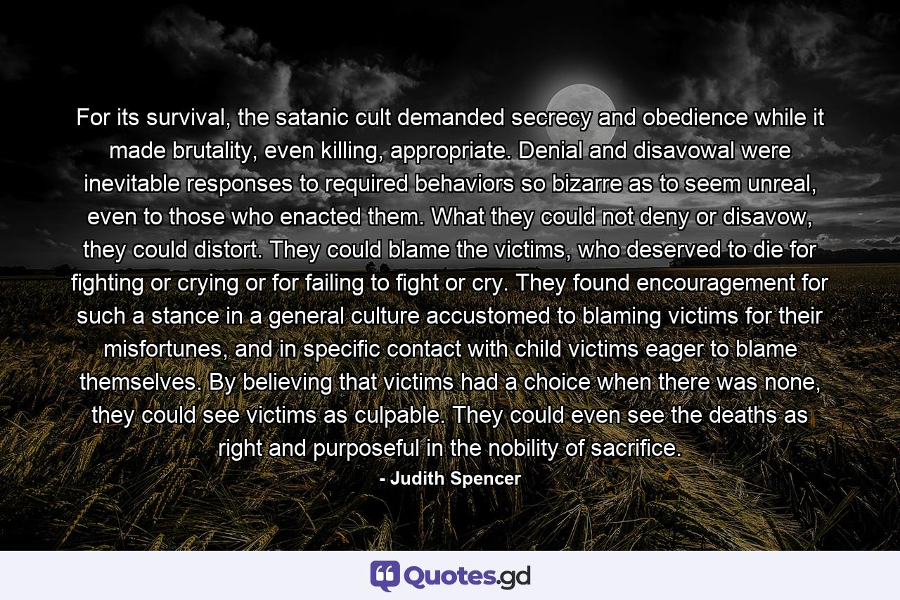 For its survival, the satanic cult demanded secrecy and obedience while it made brutality, even killing, appropriate. Denial and disavowal were inevitable responses to required behaviors so bizarre as to seem unreal, even to those who enacted them. What they could not deny or disavow, they could distort. They could blame the victims, who deserved to die for fighting or crying or for failing to fight or cry. They found encouragement for such a stance in a general culture accustomed to blaming victims for their misfortunes, and in specific contact with child victims eager to blame themselves. By believing that victims had a choice when there was none, they could see victims as culpable. They could even see the deaths as right and purposeful in the nobility of sacrifice. - Quote by Judith Spencer