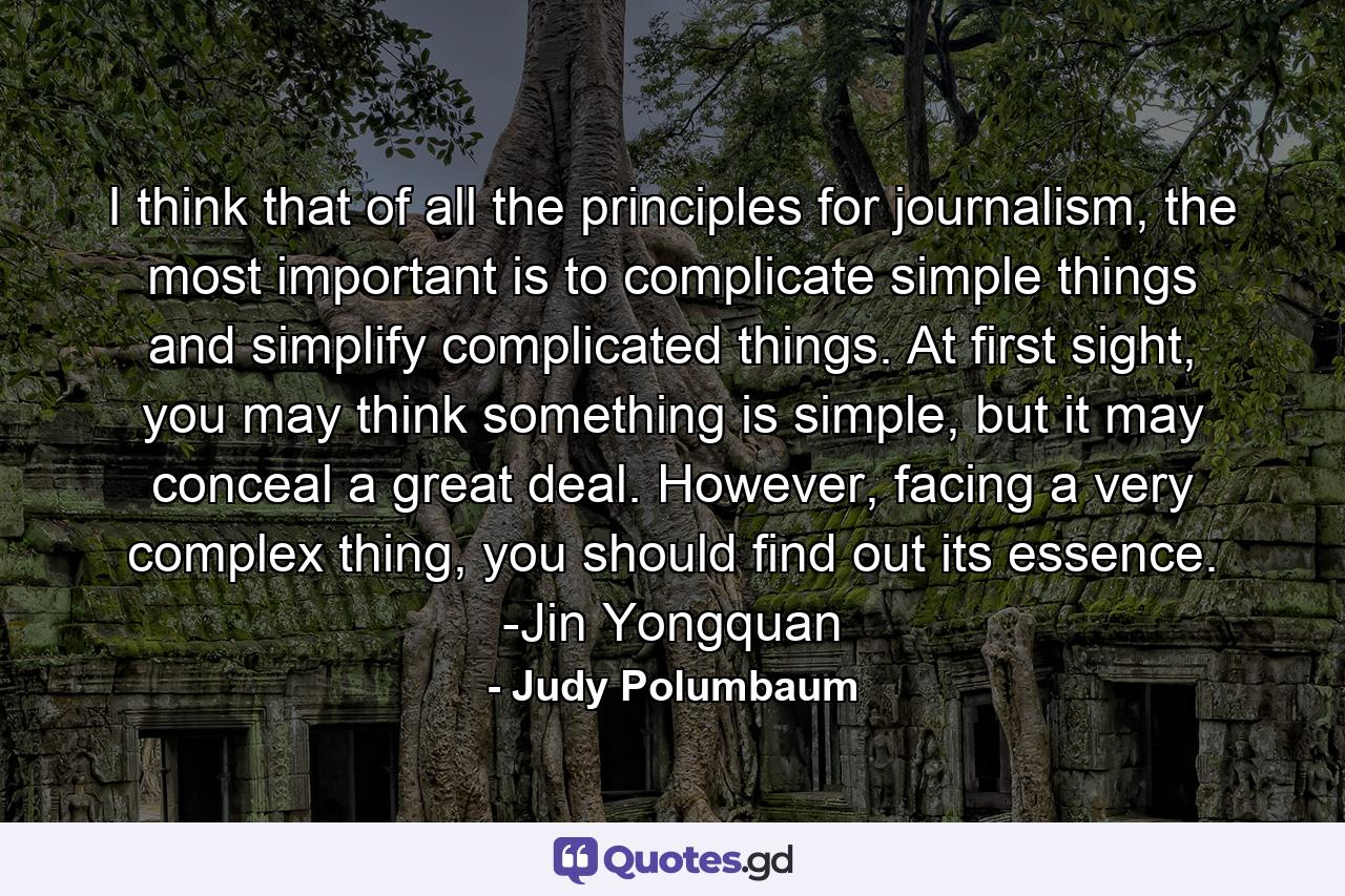 I think that of all the principles for journalism, the most important is to complicate simple things and simplify complicated things. At first sight, you may think something is simple, but it may conceal a great deal. However, facing a very complex thing, you should find out its essence. -Jin Yongquan - Quote by Judy Polumbaum