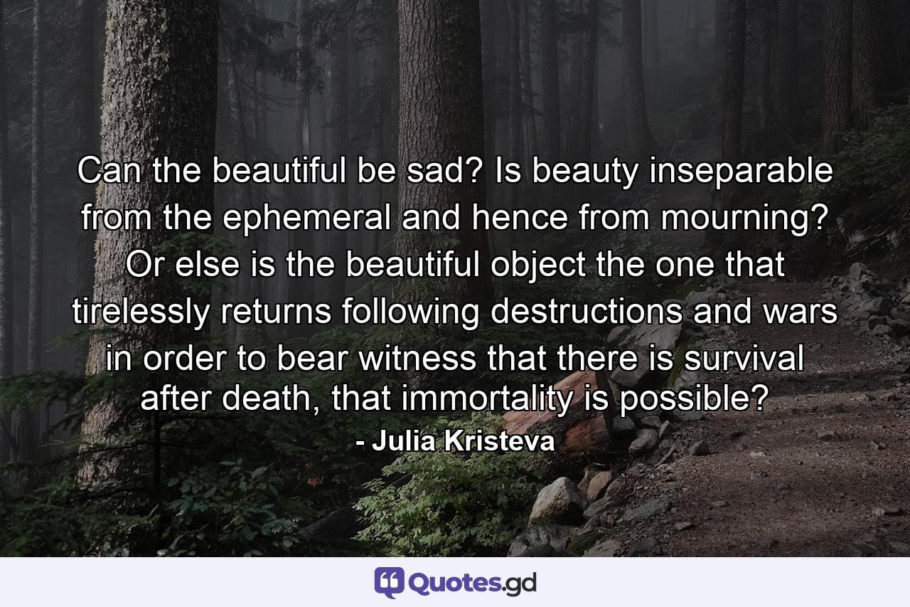 Can the beautiful be sad? Is beauty inseparable from the ephemeral and hence from mourning? Or else is the beautiful object the one that tirelessly returns following destructions and wars in order to bear witness that there is survival after death, that immortality is possible? - Quote by Julia Kristeva